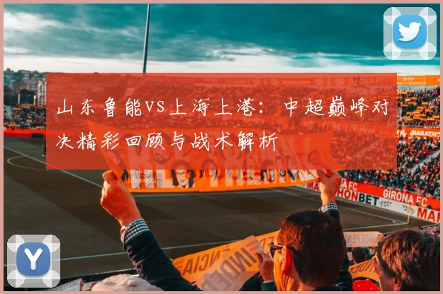 山东鲁能vs上海上港：中超巅峰对决精彩回顾与战术解析