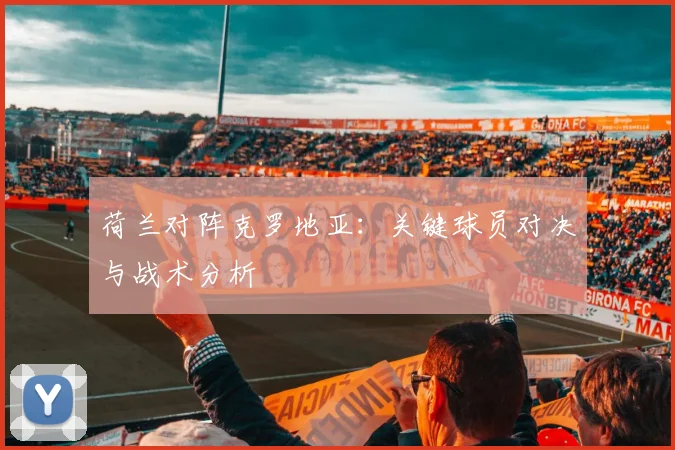 荷兰对阵克罗地亚：关键球员对决与战术分析