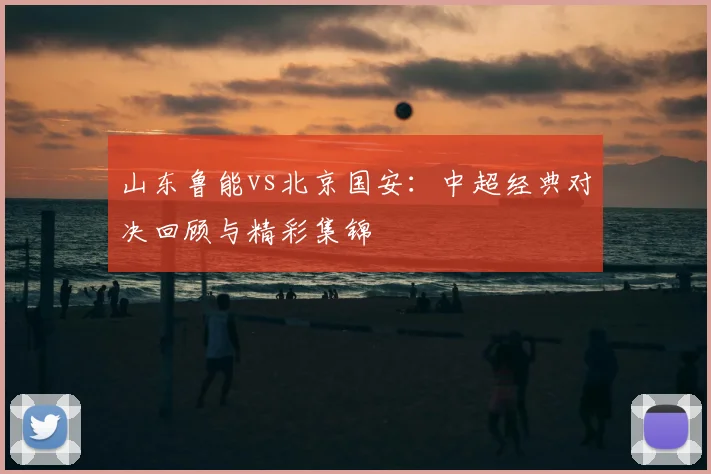 山东鲁能vs北京国安：中超经典对决回顾与精彩集锦