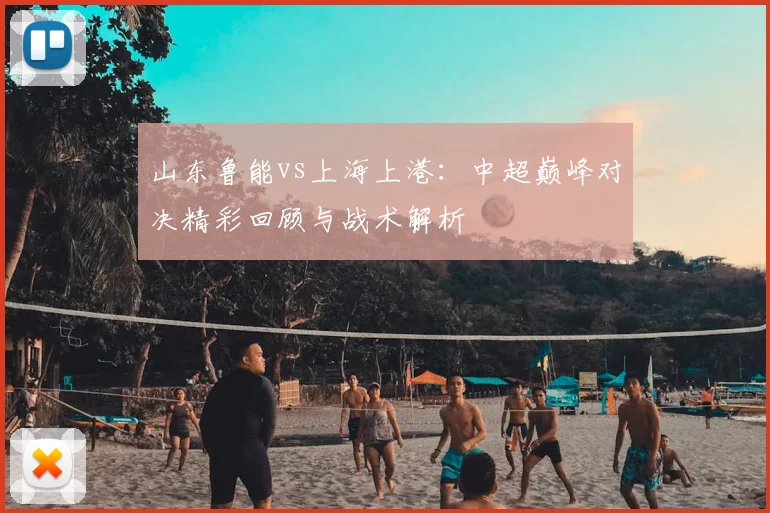 山东鲁能vs上海上港：中超巅峰对决精彩回顾与战术解析