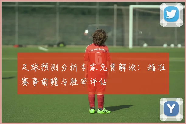 足球预测分析专家免费解读：精准赛事前瞻与胜率评估