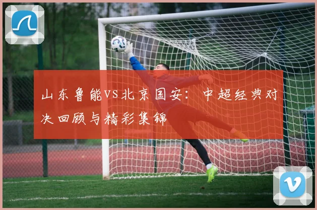 山东鲁能vs北京国安：中超经典对决回顾与精彩集锦