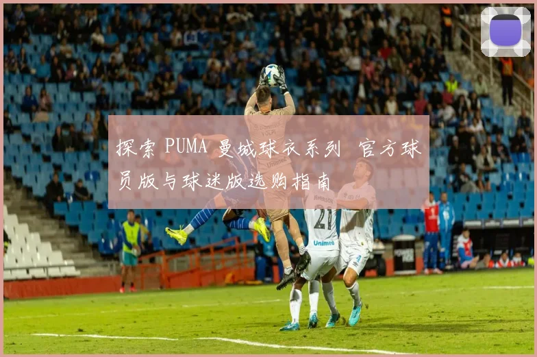 探索 PUMA 曼城球衣系列 官方球员版与球迷版选购指南