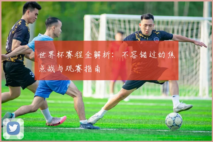 世界杯赛程全解析：不容错过的焦点战与观赛指南