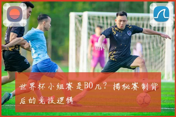 世界杯小组赛是BO几？揭秘赛制背后的竞技逻辑