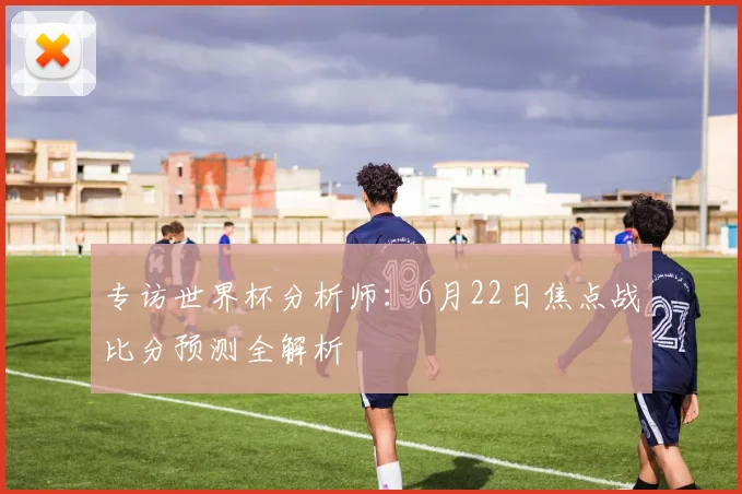 专访世界杯分析师：6月22日焦点战比分预测全解析
