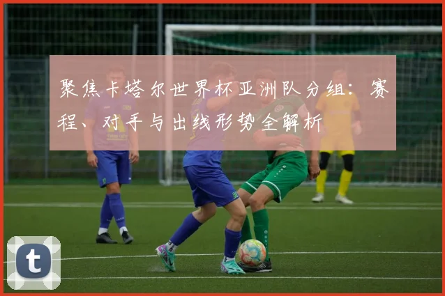 聚焦卡塔尔世界杯亚洲队分组：赛程、对手与出线形势全解析