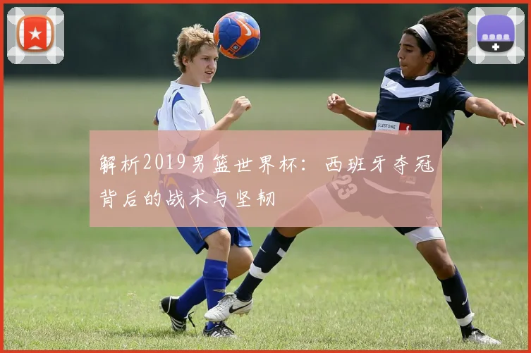 解析2019男篮世界杯：西班牙夺冠背后的战术与坚韧