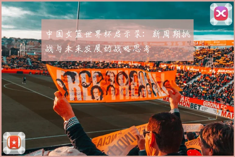 中国女篮世界杯启示录：新周期挑战与未来发展的战略思考