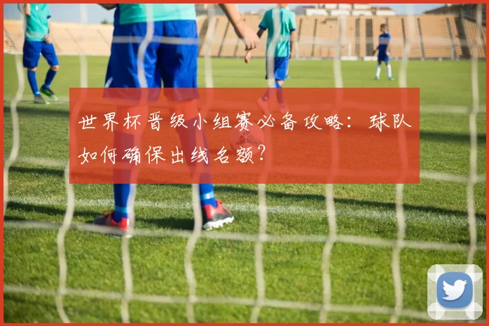世界杯晋级小组赛必备攻略:球队如何确保出线名额?