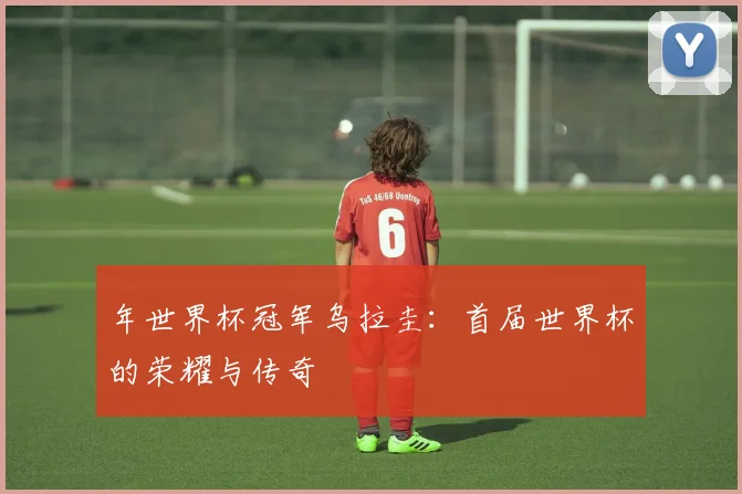 年世界杯冠军乌拉圭:首届世界杯的荣耀与传奇