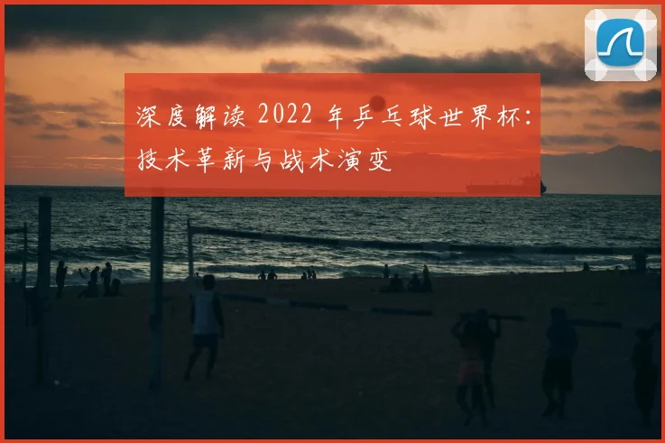 深度解读 2022 年乒乓球世界杯：技术革新与战术演变
