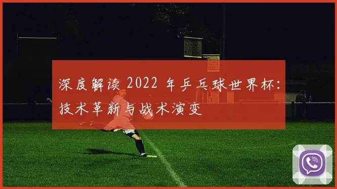 深度解读 2022 年乒乓球世界杯：技术革新与战术演变