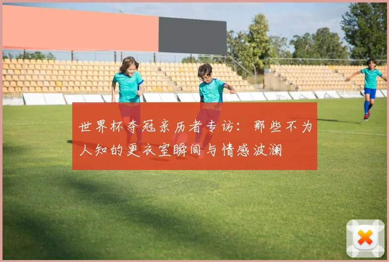 世界杯夺冠亲历者专访:那些不为人知的更衣室瞬间与情感波澜