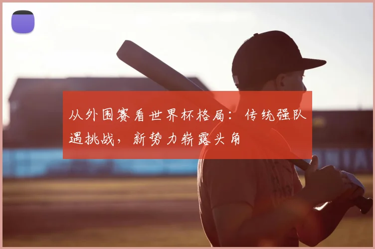 从外围赛看世界杯格局：传统强队遇挑战，新势力崭露头角