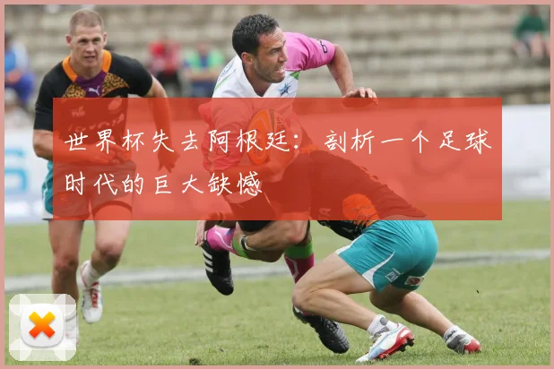 世界杯失去阿根廷:剖析一个足球时代的巨大缺憾