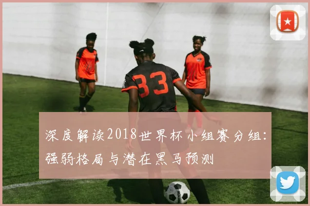 深度解读2018世界杯小组赛分组：强弱格局与潜在黑马预测