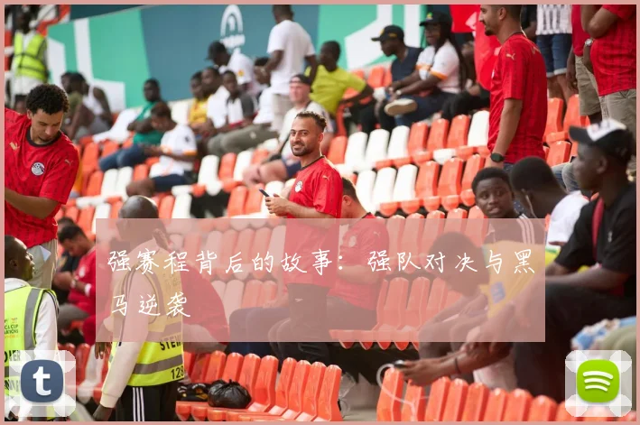 强赛程背后的故事:强队对决与黑马逆袭