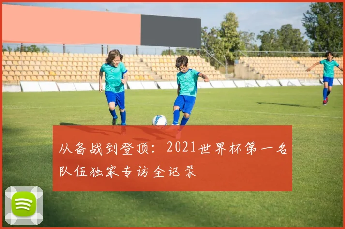 从备战到登顶:2021世界杯第一名队伍独家专访全记录